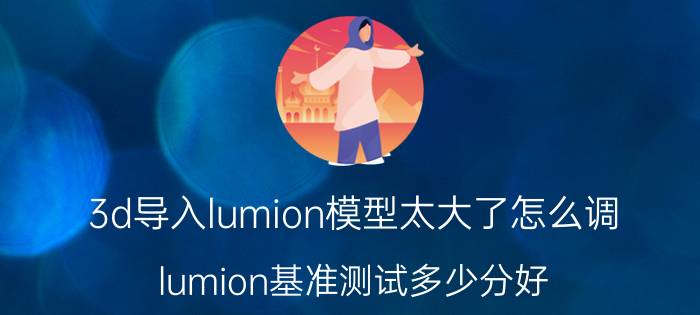 3d导入lumion模型太大了怎么调 lumion基准测试多少分好？